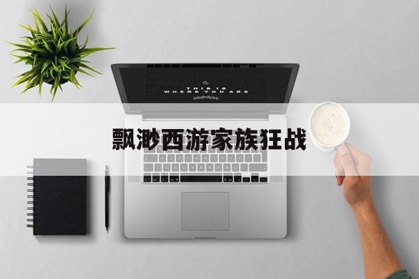 飘渺西游家族狂战(飘渺西游100级以后)