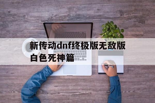 新传动dnf终极版无敌版白色死神篇(新传动dnf终极版无敌版白色死神篇在哪)