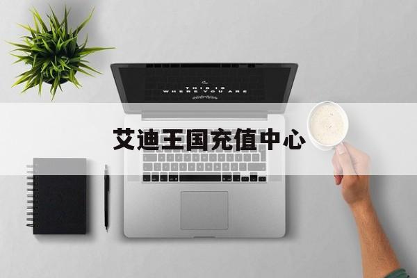 艾迪王国充值中心(艾迪王国充值中心在哪)