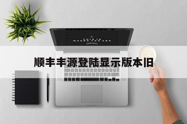 顺丰丰源登陆显示版本旧(顺丰丰源提示版本过低什么原因)