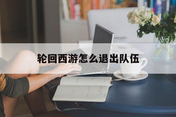 轮回西游怎么退出队伍(轮回西游怎么退出队伍模式)