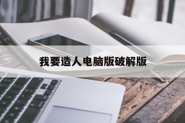 我要造人电脑版破解版(我要造人电脑版破解版下载)