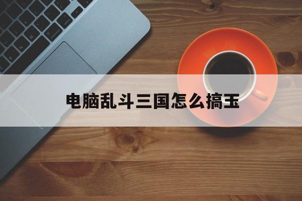 电脑乱斗三国怎么搞玉(单机乱斗三国最强阵容搭配)